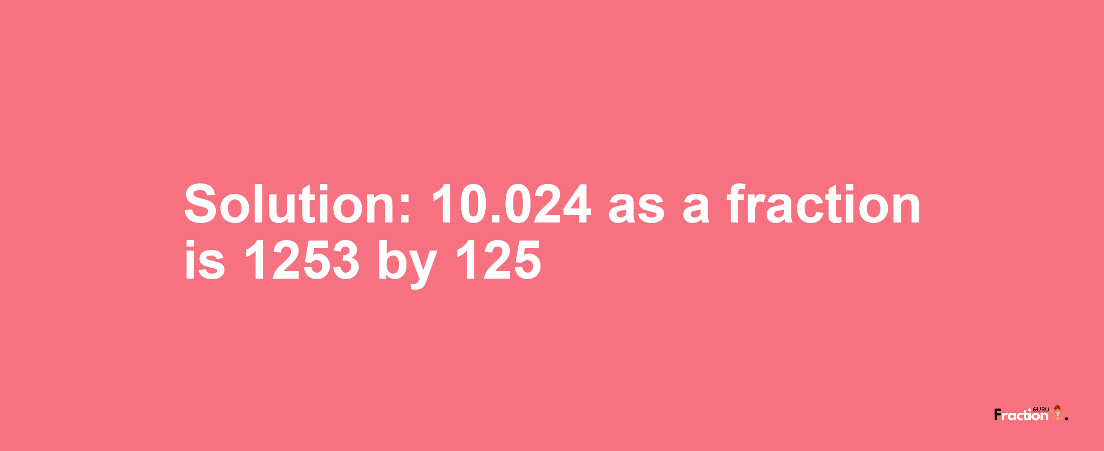 Solution:10.024 as a fraction is 1253/125